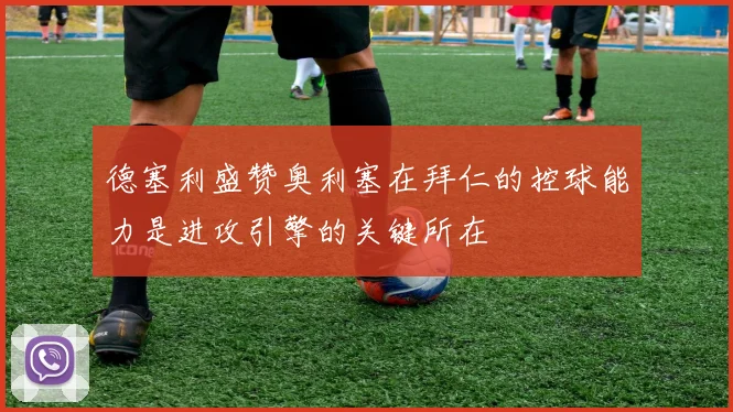 德塞利盛赞奥利塞在拜仁的控球能力是进攻引擎的关键所在
