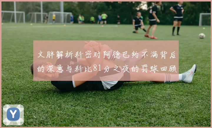 文胖解析科密对阿德巴约不满背后的深意与科比81分之夜的罚球回顾