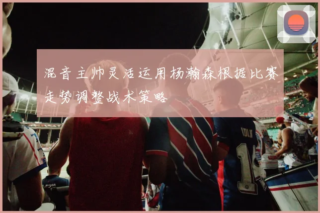 混音主帅灵活运用杨瀚森根据比赛走势调整战术策略
